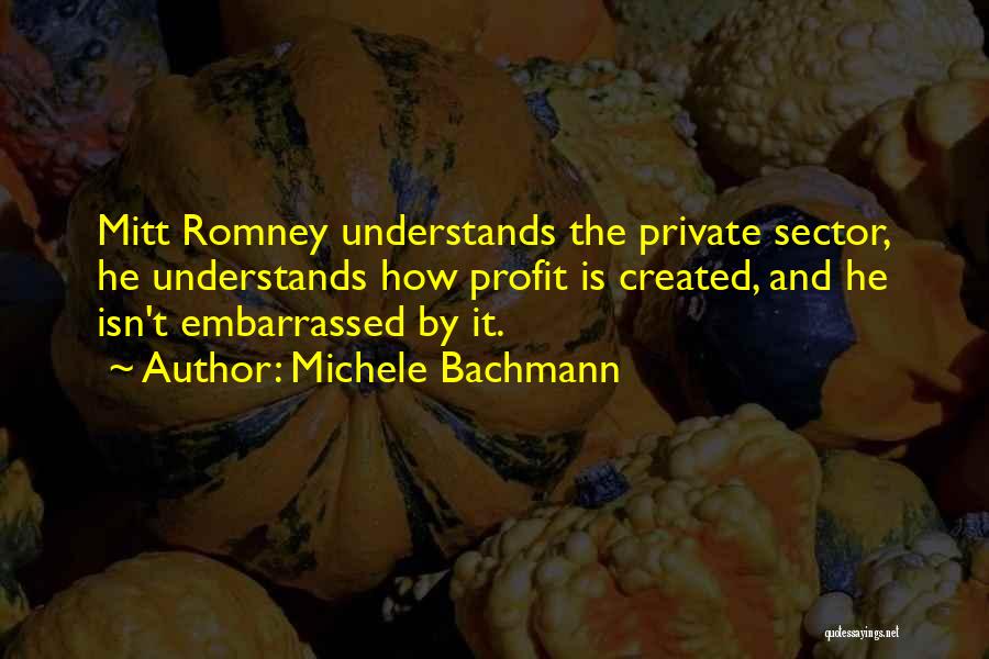 Michele Bachmann Quotes: Mitt Romney Understands The Private Sector, He Understands How Profit Is Created, And He Isn't Embarrassed By It.