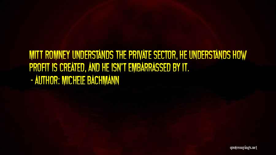 Michele Bachmann Quotes: Mitt Romney Understands The Private Sector, He Understands How Profit Is Created, And He Isn't Embarrassed By It.