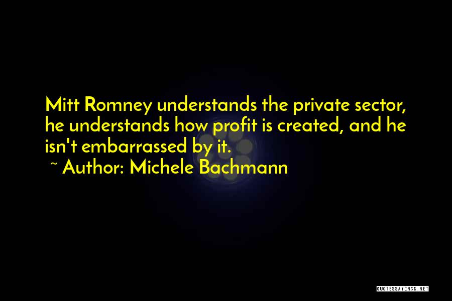 Michele Bachmann Quotes: Mitt Romney Understands The Private Sector, He Understands How Profit Is Created, And He Isn't Embarrassed By It.