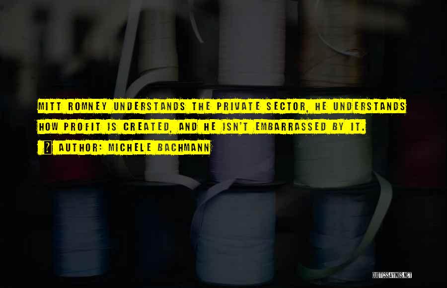 Michele Bachmann Quotes: Mitt Romney Understands The Private Sector, He Understands How Profit Is Created, And He Isn't Embarrassed By It.