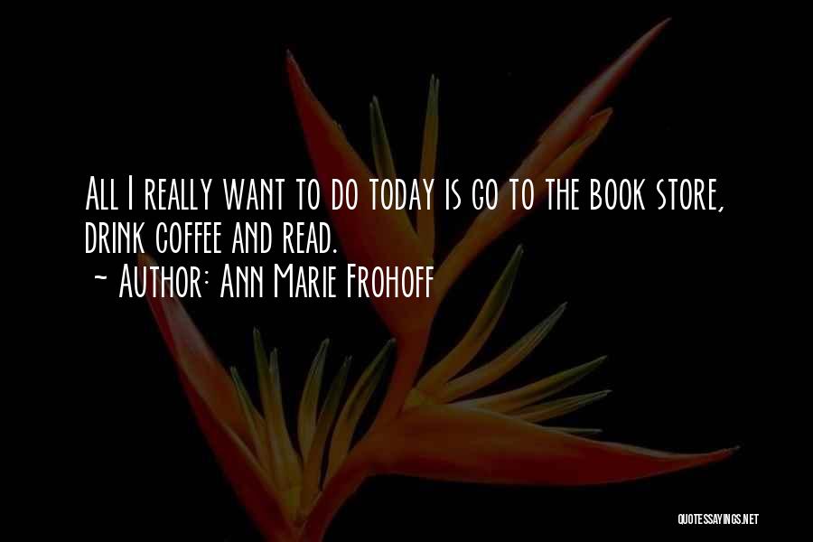 Ann Marie Frohoff Quotes: All I Really Want To Do Today Is Go To The Book Store, Drink Coffee And Read.