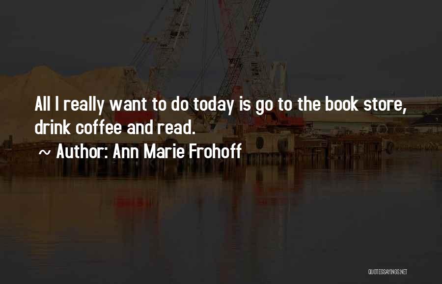 Ann Marie Frohoff Quotes: All I Really Want To Do Today Is Go To The Book Store, Drink Coffee And Read.