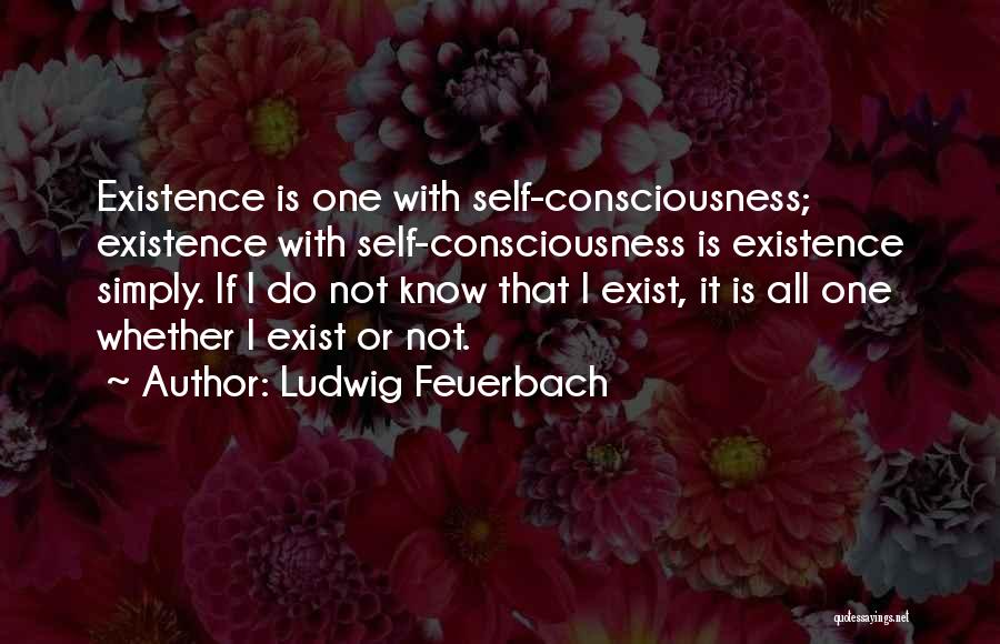 Ludwig Feuerbach Quotes: Existence Is One With Self-consciousness; Existence With Self-consciousness Is Existence Simply. If I Do Not Know That I Exist, It