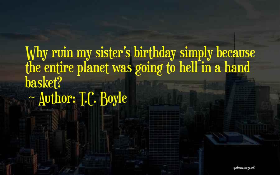 T.C. Boyle Quotes: Why Ruin My Sister's Birthday Simply Because The Entire Planet Was Going To Hell In A Hand Basket?