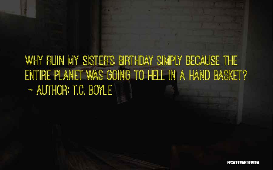 T.C. Boyle Quotes: Why Ruin My Sister's Birthday Simply Because The Entire Planet Was Going To Hell In A Hand Basket?