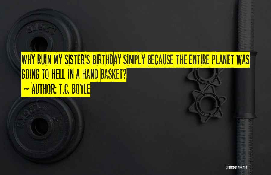 T.C. Boyle Quotes: Why Ruin My Sister's Birthday Simply Because The Entire Planet Was Going To Hell In A Hand Basket?