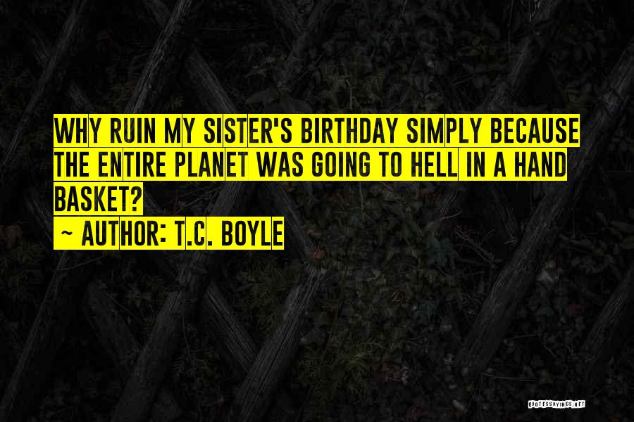 T.C. Boyle Quotes: Why Ruin My Sister's Birthday Simply Because The Entire Planet Was Going To Hell In A Hand Basket?