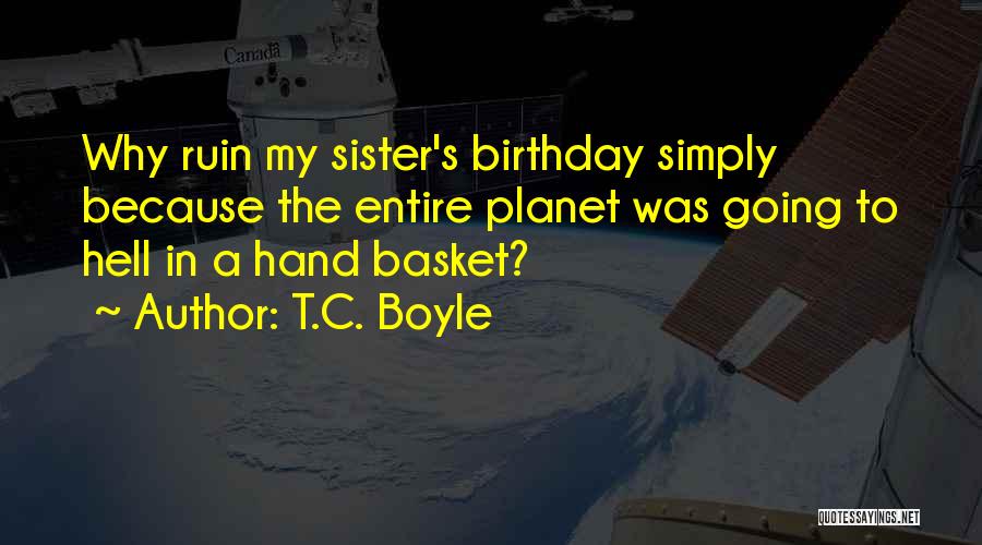 T.C. Boyle Quotes: Why Ruin My Sister's Birthday Simply Because The Entire Planet Was Going To Hell In A Hand Basket?