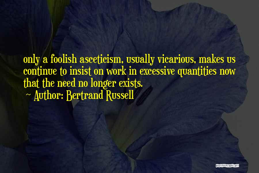 Bertrand Russell Quotes: Only A Foolish Asceticism, Usually Vicarious, Makes Us Continue To Insist On Work In Excessive Quantities Now That The Need