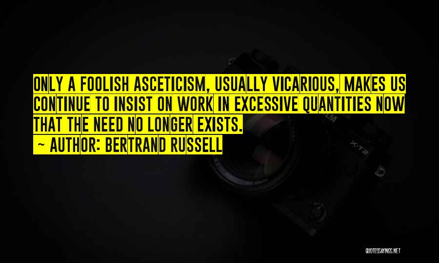 Bertrand Russell Quotes: Only A Foolish Asceticism, Usually Vicarious, Makes Us Continue To Insist On Work In Excessive Quantities Now That The Need