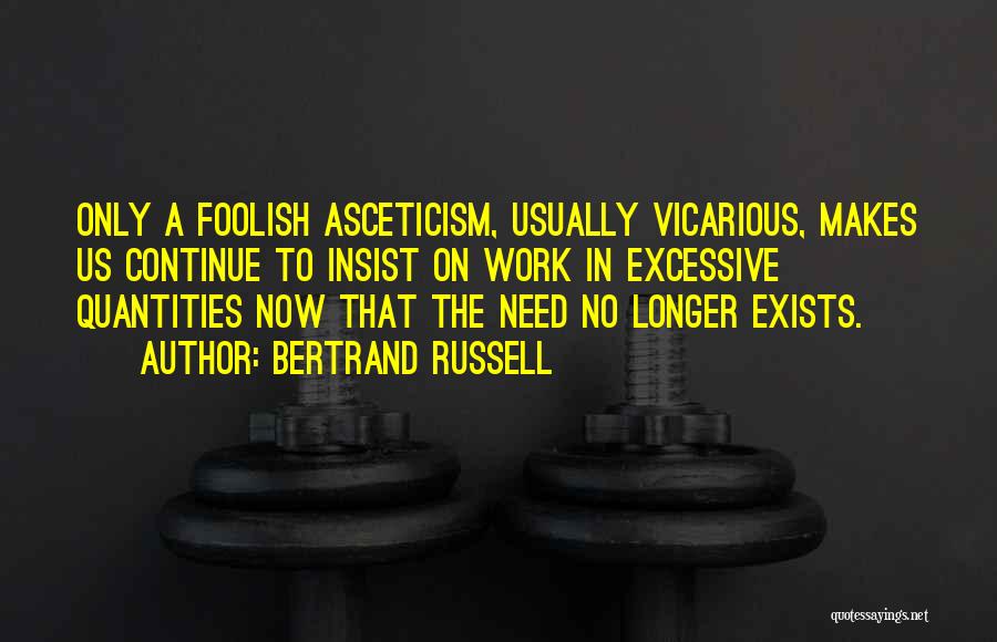 Bertrand Russell Quotes: Only A Foolish Asceticism, Usually Vicarious, Makes Us Continue To Insist On Work In Excessive Quantities Now That The Need