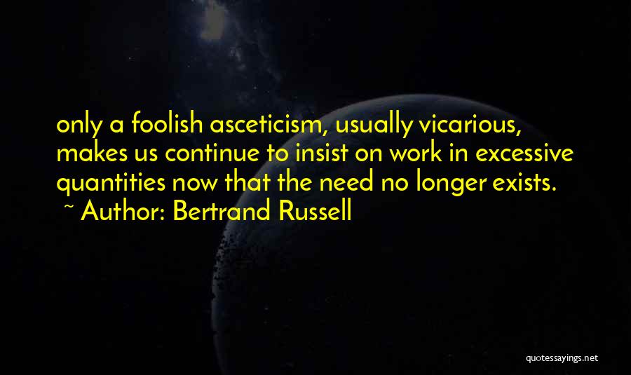 Bertrand Russell Quotes: Only A Foolish Asceticism, Usually Vicarious, Makes Us Continue To Insist On Work In Excessive Quantities Now That The Need