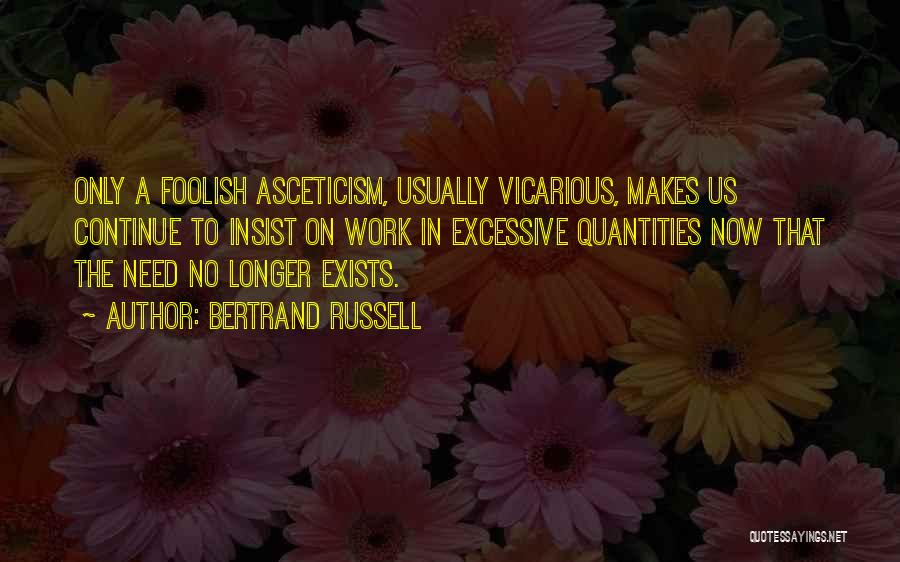 Bertrand Russell Quotes: Only A Foolish Asceticism, Usually Vicarious, Makes Us Continue To Insist On Work In Excessive Quantities Now That The Need