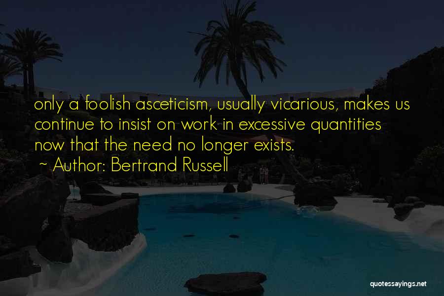 Bertrand Russell Quotes: Only A Foolish Asceticism, Usually Vicarious, Makes Us Continue To Insist On Work In Excessive Quantities Now That The Need