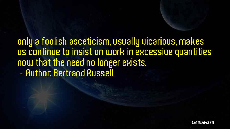 Bertrand Russell Quotes: Only A Foolish Asceticism, Usually Vicarious, Makes Us Continue To Insist On Work In Excessive Quantities Now That The Need
