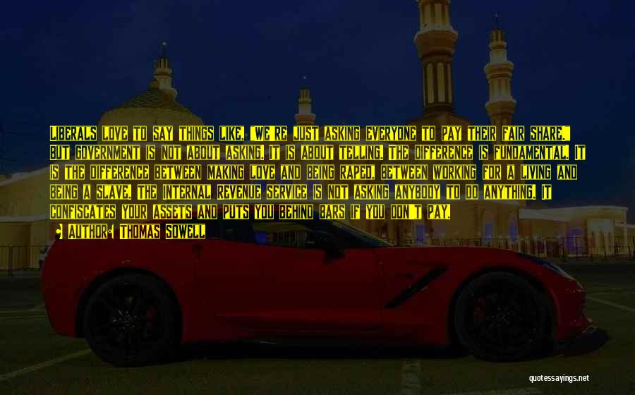 Thomas Sowell Quotes: Liberals Love To Say Things Like, We're Just Asking Everyone To Pay Their Fair Share. But Government Is Not About