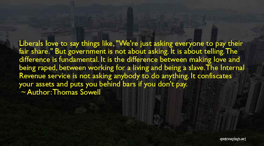 Thomas Sowell Quotes: Liberals Love To Say Things Like, We're Just Asking Everyone To Pay Their Fair Share. But Government Is Not About