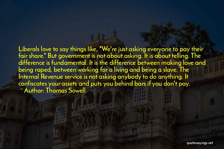 Thomas Sowell Quotes: Liberals Love To Say Things Like, We're Just Asking Everyone To Pay Their Fair Share. But Government Is Not About