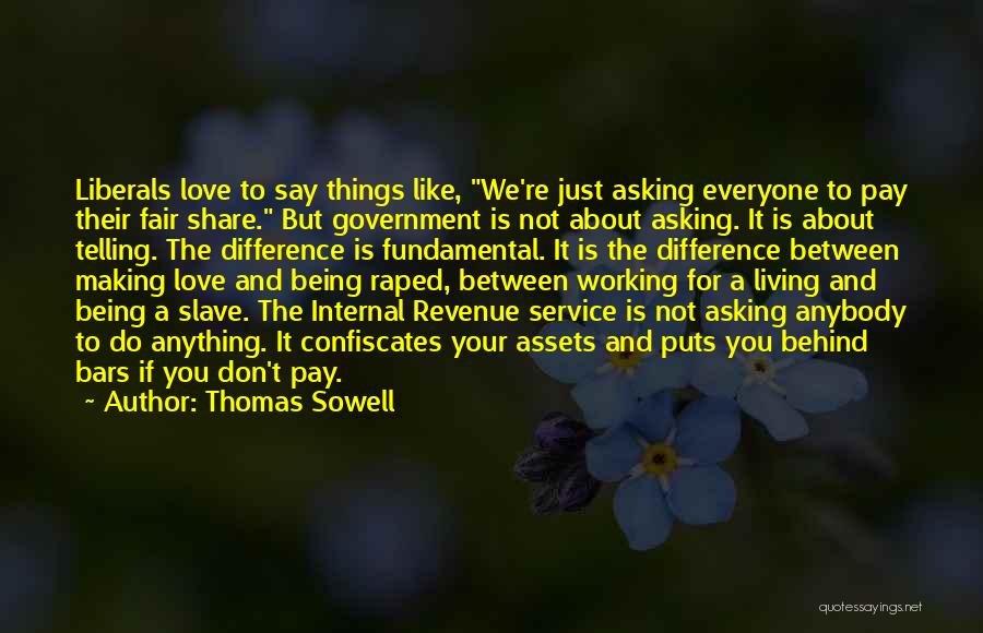 Thomas Sowell Quotes: Liberals Love To Say Things Like, We're Just Asking Everyone To Pay Their Fair Share. But Government Is Not About