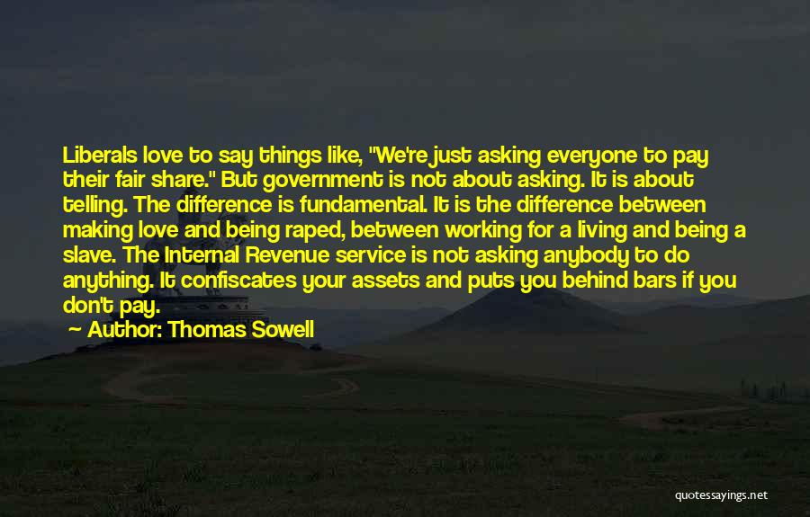 Thomas Sowell Quotes: Liberals Love To Say Things Like, We're Just Asking Everyone To Pay Their Fair Share. But Government Is Not About