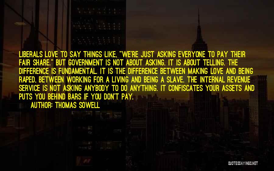 Thomas Sowell Quotes: Liberals Love To Say Things Like, We're Just Asking Everyone To Pay Their Fair Share. But Government Is Not About