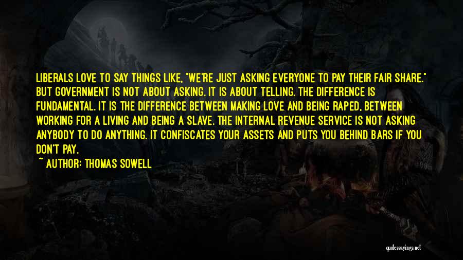 Thomas Sowell Quotes: Liberals Love To Say Things Like, We're Just Asking Everyone To Pay Their Fair Share. But Government Is Not About