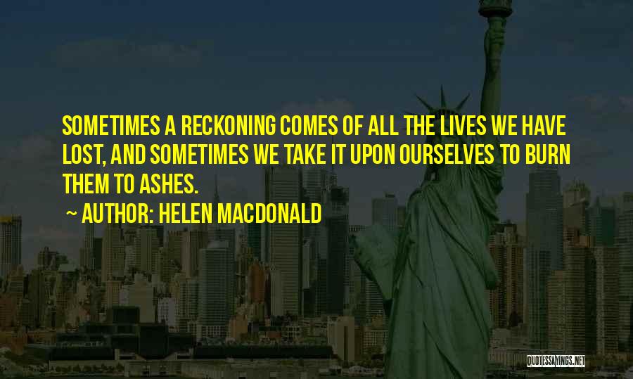 Helen Macdonald Quotes: Sometimes A Reckoning Comes Of All The Lives We Have Lost, And Sometimes We Take It Upon Ourselves To Burn