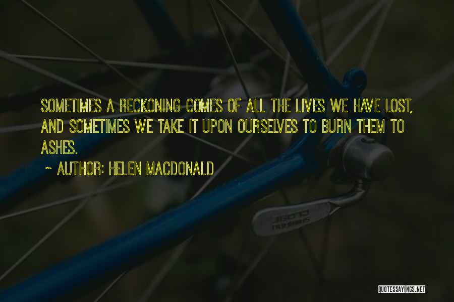 Helen Macdonald Quotes: Sometimes A Reckoning Comes Of All The Lives We Have Lost, And Sometimes We Take It Upon Ourselves To Burn