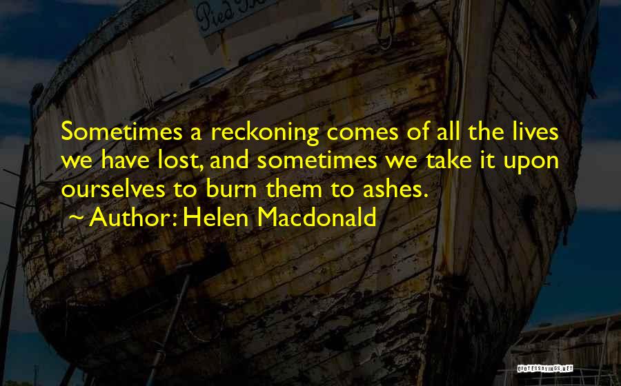 Helen Macdonald Quotes: Sometimes A Reckoning Comes Of All The Lives We Have Lost, And Sometimes We Take It Upon Ourselves To Burn
