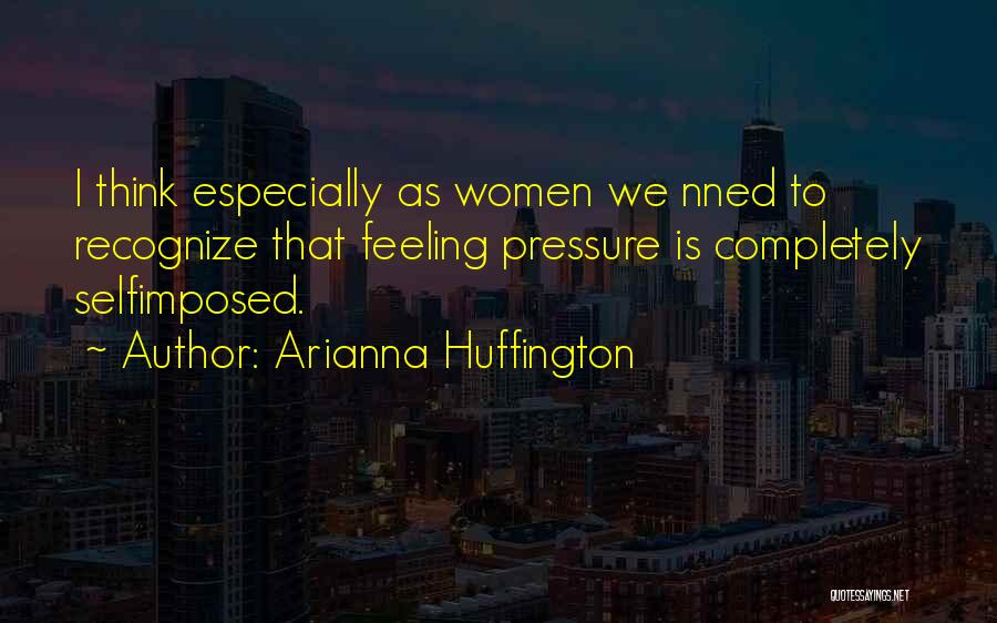 Arianna Huffington Quotes: I Think Especially As Women We Nned To Recognize That Feeling Pressure Is Completely Selfimposed.