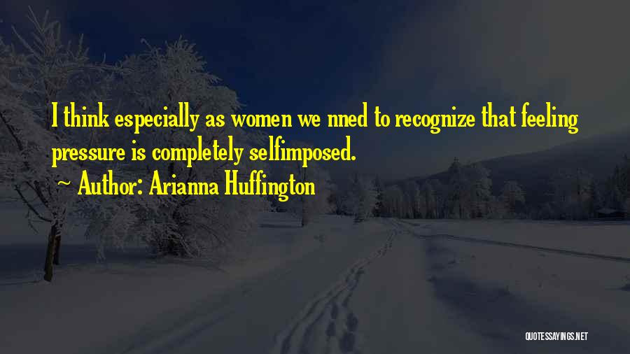 Arianna Huffington Quotes: I Think Especially As Women We Nned To Recognize That Feeling Pressure Is Completely Selfimposed.