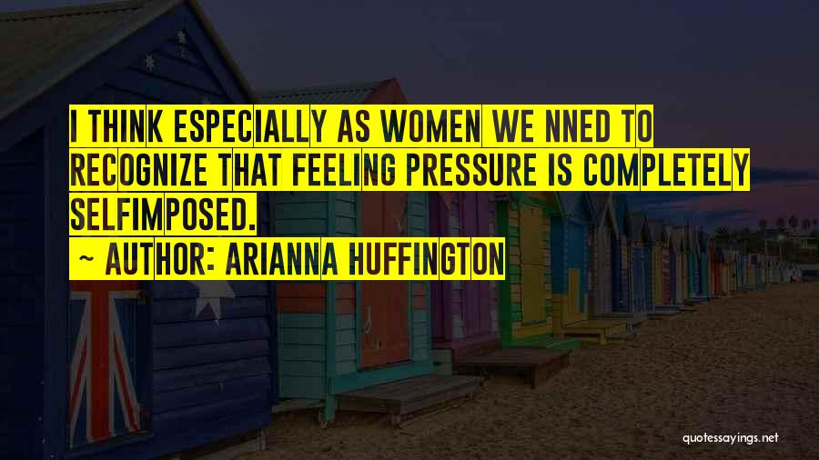 Arianna Huffington Quotes: I Think Especially As Women We Nned To Recognize That Feeling Pressure Is Completely Selfimposed.
