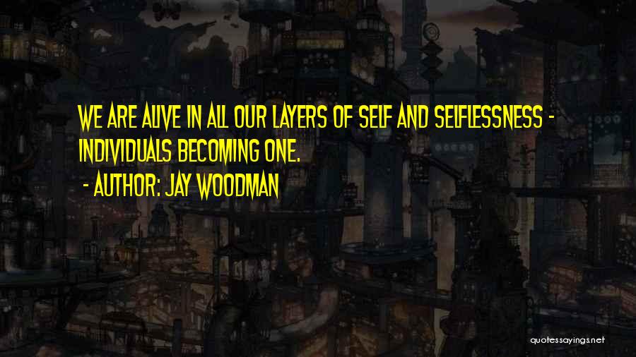 Jay Woodman Quotes: We Are Alive In All Our Layers Of Self And Selflessness - Individuals Becoming One.