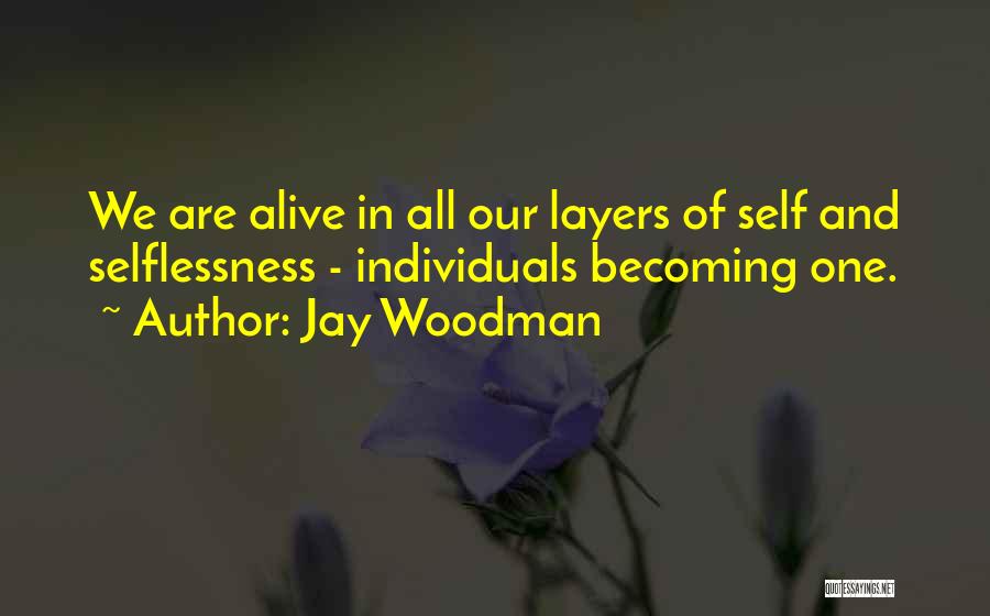 Jay Woodman Quotes: We Are Alive In All Our Layers Of Self And Selflessness - Individuals Becoming One.