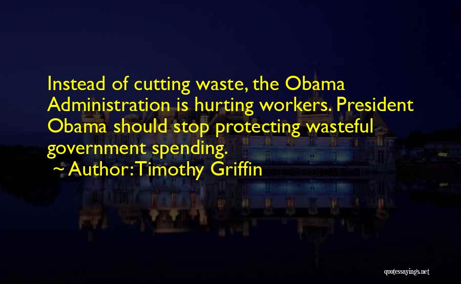 Timothy Griffin Quotes: Instead Of Cutting Waste, The Obama Administration Is Hurting Workers. President Obama Should Stop Protecting Wasteful Government Spending.