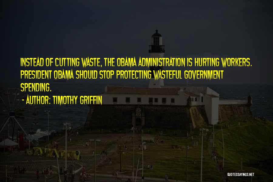 Timothy Griffin Quotes: Instead Of Cutting Waste, The Obama Administration Is Hurting Workers. President Obama Should Stop Protecting Wasteful Government Spending.