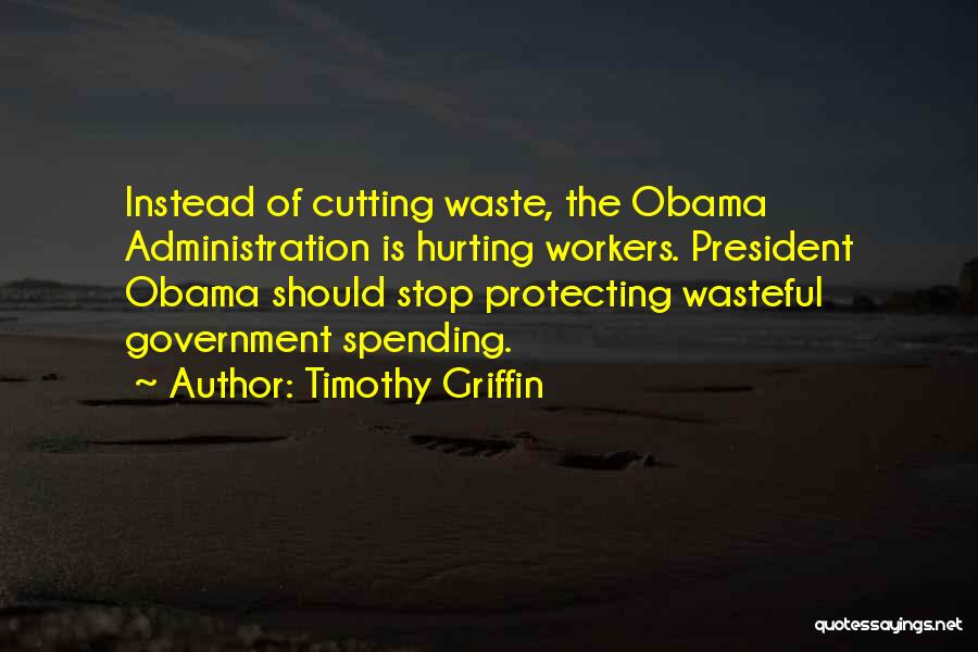 Timothy Griffin Quotes: Instead Of Cutting Waste, The Obama Administration Is Hurting Workers. President Obama Should Stop Protecting Wasteful Government Spending.