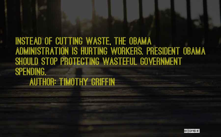 Timothy Griffin Quotes: Instead Of Cutting Waste, The Obama Administration Is Hurting Workers. President Obama Should Stop Protecting Wasteful Government Spending.