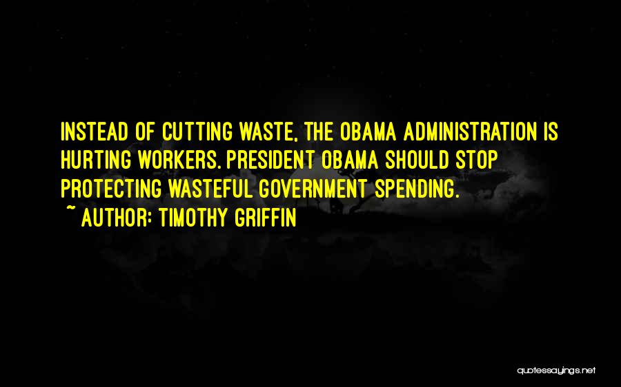 Timothy Griffin Quotes: Instead Of Cutting Waste, The Obama Administration Is Hurting Workers. President Obama Should Stop Protecting Wasteful Government Spending.