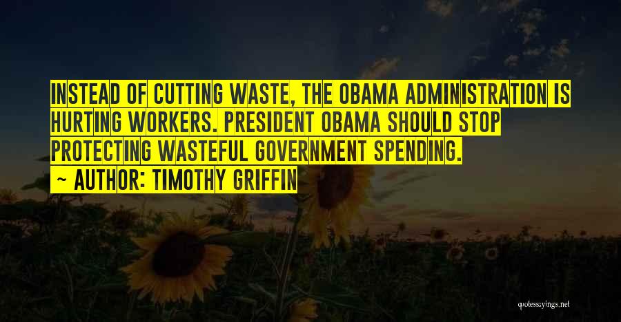 Timothy Griffin Quotes: Instead Of Cutting Waste, The Obama Administration Is Hurting Workers. President Obama Should Stop Protecting Wasteful Government Spending.