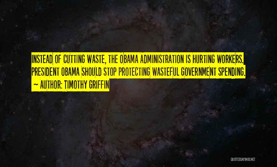 Timothy Griffin Quotes: Instead Of Cutting Waste, The Obama Administration Is Hurting Workers. President Obama Should Stop Protecting Wasteful Government Spending.