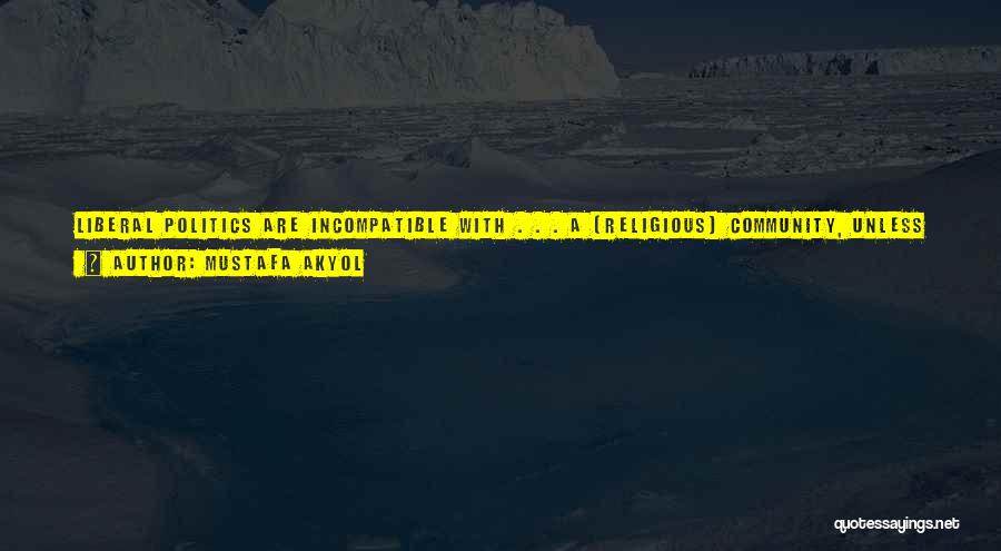 Mustafa Akyol Quotes: Liberal Politics Are Incompatible With . . . A [religious] Community, Unless It Is Further Believed That The Individual Members