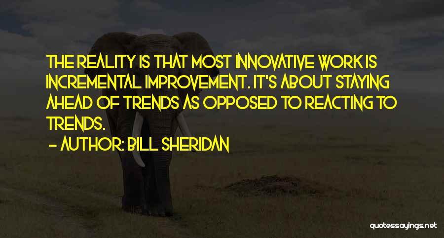Bill Sheridan Quotes: The Reality Is That Most Innovative Work Is Incremental Improvement. It's About Staying Ahead Of Trends As Opposed To Reacting