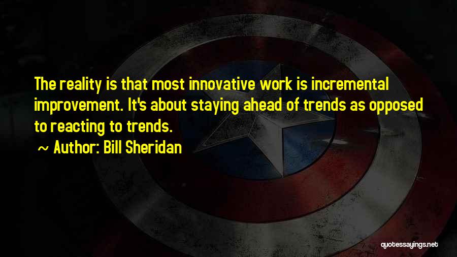 Bill Sheridan Quotes: The Reality Is That Most Innovative Work Is Incremental Improvement. It's About Staying Ahead Of Trends As Opposed To Reacting