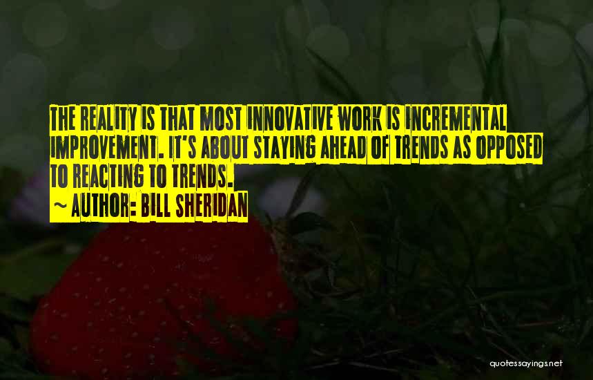 Bill Sheridan Quotes: The Reality Is That Most Innovative Work Is Incremental Improvement. It's About Staying Ahead Of Trends As Opposed To Reacting