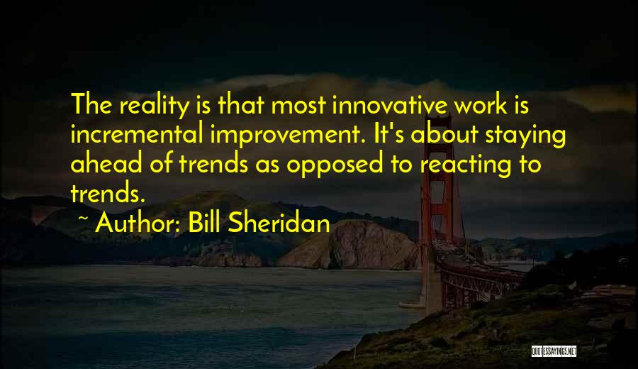 Bill Sheridan Quotes: The Reality Is That Most Innovative Work Is Incremental Improvement. It's About Staying Ahead Of Trends As Opposed To Reacting