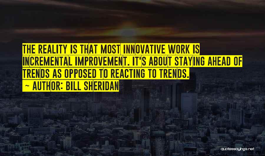 Bill Sheridan Quotes: The Reality Is That Most Innovative Work Is Incremental Improvement. It's About Staying Ahead Of Trends As Opposed To Reacting