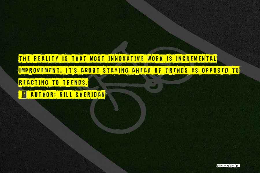 Bill Sheridan Quotes: The Reality Is That Most Innovative Work Is Incremental Improvement. It's About Staying Ahead Of Trends As Opposed To Reacting