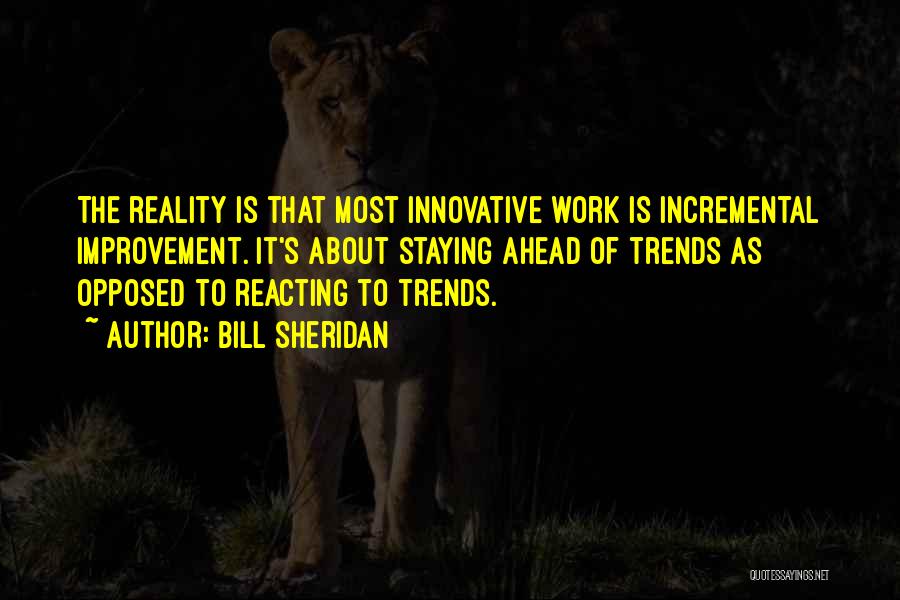 Bill Sheridan Quotes: The Reality Is That Most Innovative Work Is Incremental Improvement. It's About Staying Ahead Of Trends As Opposed To Reacting