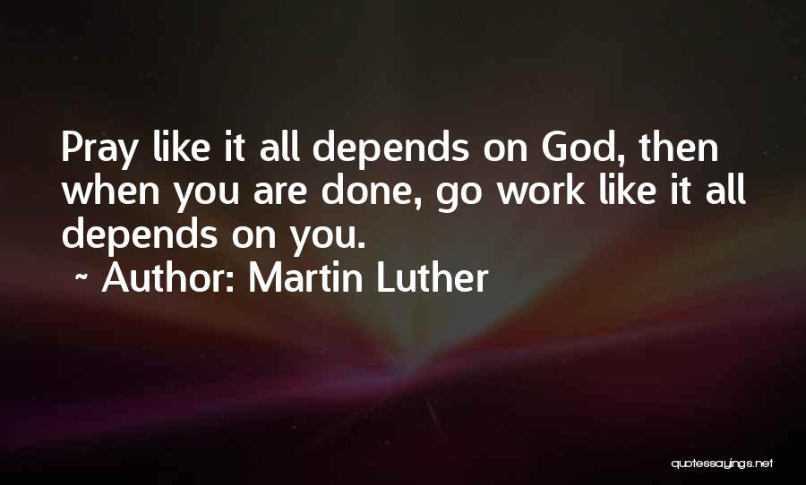 Martin Luther Quotes: Pray Like It All Depends On God, Then When You Are Done, Go Work Like It All Depends On You.